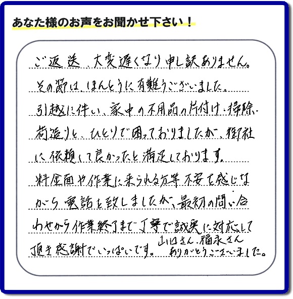 ご返送大変遅くなり、申訳ありません。その節は、ほんとうに有難うございました。引越に伴い、家中の不用通の片付け・掃除、 荷造りと、ひとりで困っておりましたが、御社に依頼して良かったと満足しております。 料金面や作業に来られる方等不安を感じなから電話を致しましたが、最初の間いたわせから作業終了まで丁寧で誠実に対応して頂き感謝でいっぱいです。山ロさん、福永さんありがとうございました。
ありがとうございました。