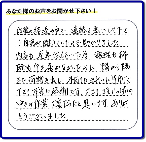 作業の経過の中で連絡を密にして下さり、自宅が離れていたので助かりました。 内容も長年住んでいた為、整理も掃除も行き届かなかったのに隅から隅から隅まで荷物を出し、外回りもきれいに片付けて下さり本当に感謝です。ホコリ、ゴミいっぱいの 中での作業大変だったと思います。ありがとうございました。