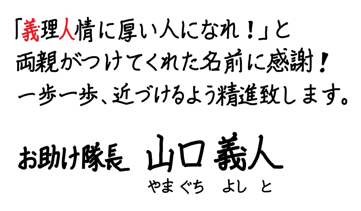 義理人情に厚い人になれ!」と両親がつけてくれた名前に感謝!一歩一歩、近づけるよう精進致します。お助け隊長 山口義人