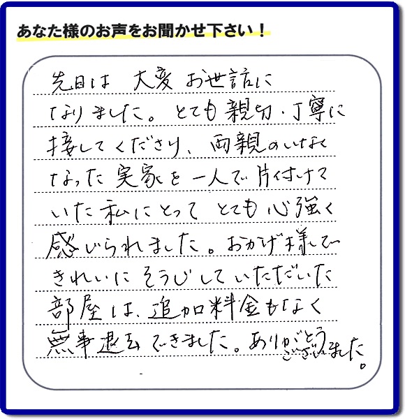 先日は大変お世話に なりました。とても親切、丁寧に 接してくださり、両親のいなく なった実家を一人で片付けていた私にとって とても心強く 感じられました。おかげ様で きれいにそうじしていただいた部屋は、追加料金もなく無事退去できました。ありがとうございました。