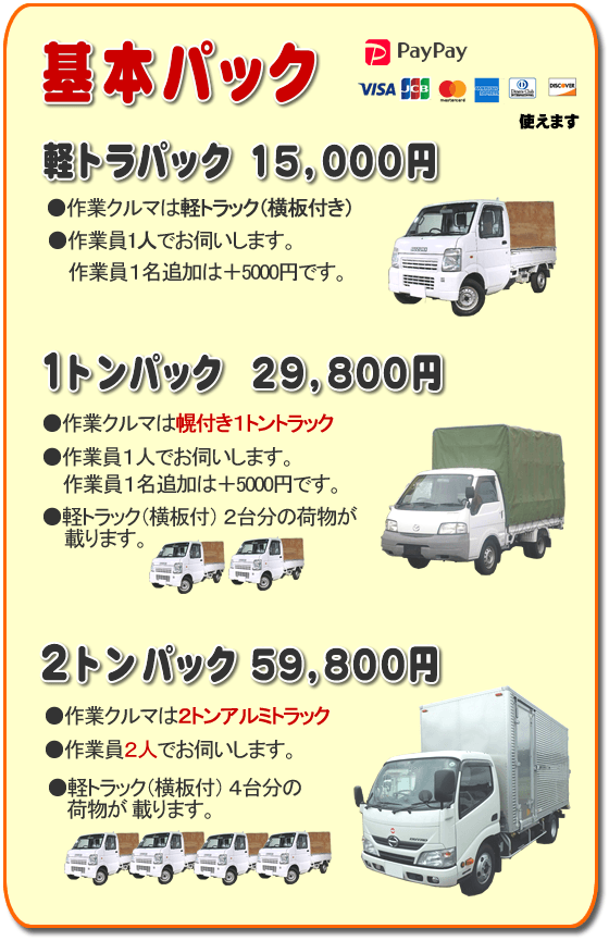 トラック基本パック 軽トラパック15,000円、1トンパック29,800円、2トンパック59,800円 基本パック、軽トラパック15,000円●作業クルマは軽トラック(横いた付き)●作業員一人でお伺いします。2名作業は+5,000円です。1トンパック29,800円●作業クルマは幌付き1トントラック●作業員1人でお伺いします。2名作業は+5,000円です。●軽トラック(横板付)2台分の荷物が載ります。2トンパック59,800円●作業クルマは2トンアルミトラック●作業員2人でお伺いします。●軽トラック(横板付)4台分の荷物が載ります。/【便利屋】暮らしなんでもお助け隊 福岡別府店