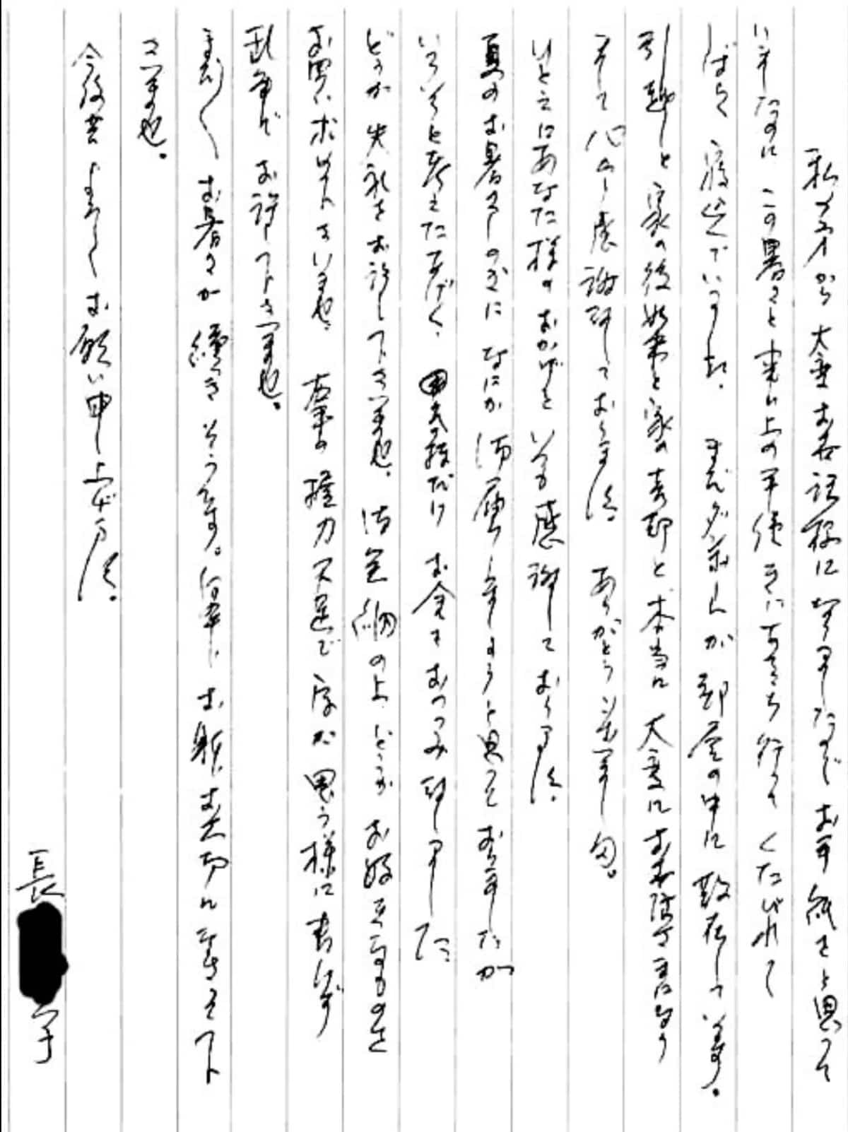 【便利屋】暮らしなんでもお助け隊 福岡別府店へ、遺品整理・引越し・家売却のお手伝いを依頼されたお客様より、お礼のお手紙をいただきました。感謝です。 私の方から大変お世話様になりましたのでお手紙をと思っていましたのに、 この暑さと事務上の手続きにあちこち行ってくたびれてしばらく寝込んでいました。 まだダンボールが部屋の中に散在しています。 引越しと家の後始末と家の売却と、本当に大変にお世話さまになりまして心から感謝しております。 ありがとうございました。 ひとえにあなた様のおかげといつも感謝しております。 夏のお暑さしのぎになにか御届しましょうと追っておりましたが、 いろいろと考えたあげく、気持ちだけお金をおつつみ致しました。 どうか失礼をお許し下さいませ。 御金納の上、どうかお好きなものをお買い求め下さいませ。 右手の握力不足で字が思う様に書けず乱筆でお許し下さいませ。 まだまだお暑さが続きそうです。 何卒、おからだお大切になさって下さいませ。 今後共よろしくお願い申し上げます。 長島 育子(仮名)
