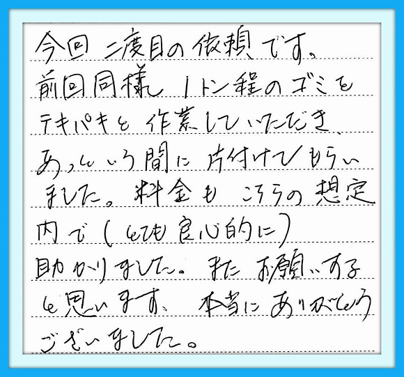 今回二度目の依頼です。前回 同様1ｔ程のゴミをテキパキと作業 していただきあっとういう間に片付け もらいました。料金もこちらの想定 内で（とても良心的に）助かりました。 またお願いすると思います。本当に ありがとうございました。