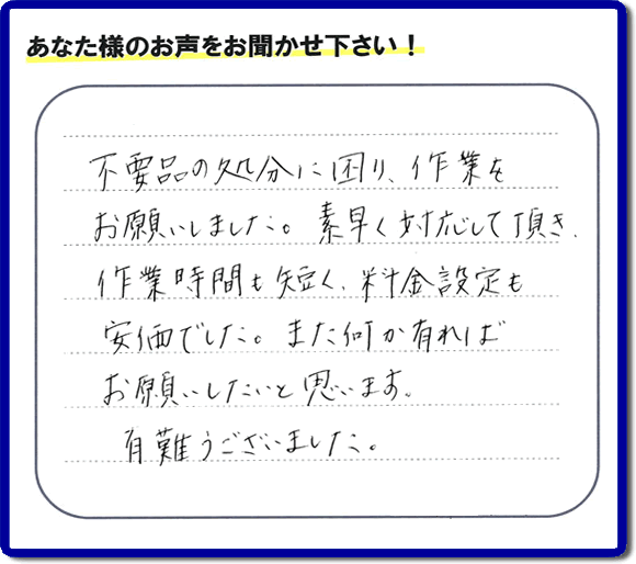 福岡県春日市弥生のお客様より「不用品の処分に困り、作業をお願いいたしました。素早く対応して頂き、作業時間も短く、料金設定も安価でした。また何か有ればお願いしたいと思います。有難うございました。」との口コミ・お客様評価・評判メッセージを、便利屋・何でも屋「【便利屋】暮らしなんでもお助け隊 福岡別府店は頂きました。お客様の声を頂くことはとても私たちにとって励みになります。ありがとうございます。