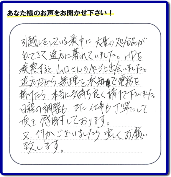 糸島のお客様より便利屋・【便利屋】暮らしなんでもお助け隊 福岡別府店に家の片付けのご依頼がありましたが、お客様より評判・評価の言葉・口コミを頂きました。「引越しをしている最中に大量の処分品が出てきて途方に暮れていました。ＨＰを検索すると山口さんのページに出会いました。遠方だから無理を承知で電話を掛けたら、本当に気持ちよく請けて下さいました。日程の調整も、また仕事も丁寧にして頂き感謝しております。又、何かございましたら宜しくお願い致します。」とのことです。お客様からいただいた口コミ・評価・評判のメッセージがエネルギーとなり、「よしがんばろう」という明日への活力となります。メッセージ感謝しております。