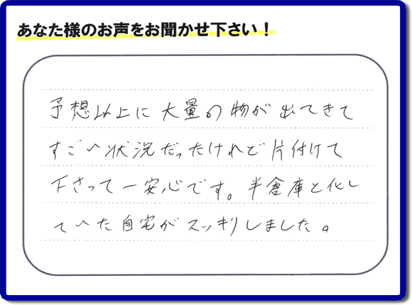 お部屋・お庭の不用品・粗大ゴミ・ごみの片付け処分のお手伝いを行った春日市在住のお客様より片付け隊へ評価と評判メッセージ・口コミメッセージです。「予想以上に大量の物が出てきてすごい状態だったけれど片付けて下さって一安心です。半倉庫と化していた自宅がスッキリしました。」とのことです。大変喜んでいただき、また明日からがんばろうというエネルギーをお客様から頂きました。実家・親の家の片付け・不用品処分・草取り・庭木の伐採・お掃除・空き家管理なら、口コミ・お客様からの評判・評価が福岡で一番頂き続ける便利屋・何でも屋「【便利屋】暮らしなんでもお助け隊 福岡別府店」へ今すぐご相談ください。