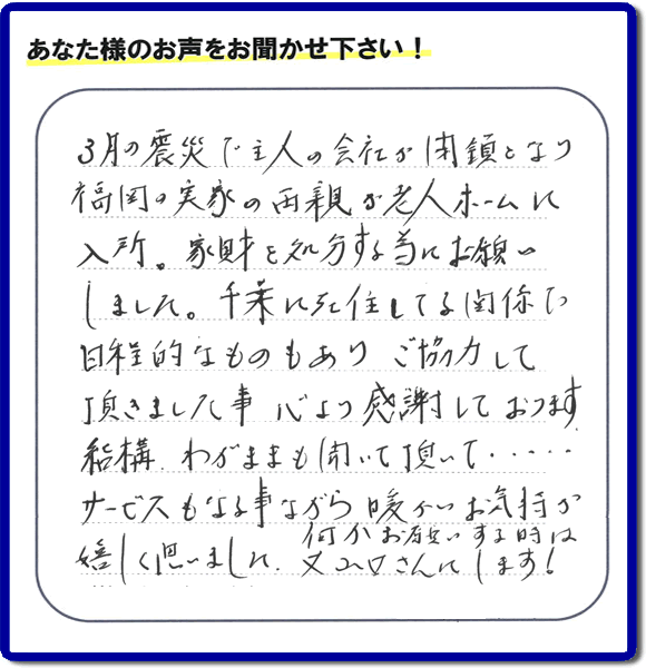 福岡市の何でも屋・便利屋「【便利屋】暮らしなんでもお助け隊 福岡別府店」へお客様より口コミ・メッセージ「３月の震災で主人の会社が閉鎖となり、福岡の実家の両親が老人ホームに入所。家財を処分する為にお願いしました。千葉に在住している関係で日程的なものもありご協力して頂きました事、心より感謝しております。結構わがままも聞いて頂いて・・・・サービスもさる事ながら暖かいお気持ちが嬉しく思いました。何かお願いする時は又山口さんにします！」非常に嬉しいクチコミ・お言葉感謝感激です。ありがとうございます。実家・親の家の片付け・不用品処分・粗大ゴミ片付け・草取り・お掃除なら、口コミが福岡で一番頂き続ける便利屋・何でも屋「【便利屋】暮らしなんでもお助け隊 福岡別府店」へ今すぐご相談ください。