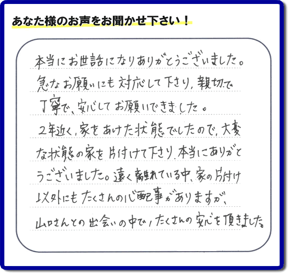 東京在住のご長女様から、福岡県春日市と福岡県福岡市南区に事務所がある何でも屋「【便利屋】暮らしなんでもお助け隊 福岡別府店」に便利屋の施工への口コミメッセージ・お客様からの評価を頂きました。お母様が老人ホームに入所されて２年になり、空き家となったご実家の片付けを依頼されました。作業終了後、「本当にお世話になりありがとうございました。急なお願いにも対応して下さり、親切で、丁寧で、安心してお願いできました。２年近く、家をあけた状態でしたので、大変な状態の家を片付けて下さり、本当にありがとうございました。遠く離れている中、家の片付け以外にもたくさんの心配事がありますが、山口さんとの出会いの中で、たくさんの安心を頂きました。」とのメッセージです。感謝です。【親の家のお片付け・お掃除は、片付け専門の便利屋として、福岡市西区の愛宕、飯盛、壱岐団地、石丸、今宿青木、野方、今宿上ノ原、今宿町、大町団地、金武、下山門、下山門団地、十郎川団地、拾六町、田、豊浜、拾六町団地、城の原団地、橋本、羽根戸、福重団地、女原、姪の浜、吉武、小戸、戸切、野方、橋本、生の松原、内浜、石丸、今宿駅前、福重、今宿東、上山門、拾六町、愛宕浜、今宿、生松原、西の丘、愛宕南、姪浜駅南でも何でも屋の作業行っています。ご一報ください。電話番号はフリーダイヤルは0120-263-101です。一般電話は092-588-0102です。】ご長女さま（ご姉妹さま）へ、親の家（実家）の遺品整理・不用品の片付け・庭木の伐採と剪定・草刈りと草取り・ハウスクリーニング・空き家の見守りなら、お客さんからの口コミ獲得数・評判・評価が福岡でNo１獲得している何でも屋・便利屋「【便利屋】暮らしなんでもお助け隊 福岡別府店」へ。今すぐご相談ください。