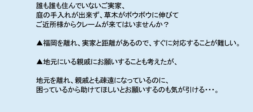誰も住んでいないご実家、 庭の手入れが出来ず、草木がボウボウに伸びて ご近所様からクレームが来てはいませんか? ▲福岡を離れ、実家と距離があるので、すぐに対応することが難しい。 ▲地元にいる親戚にお願いすることも考えたが、 地元を離れ、親戚とも疎遠になっているのに、 困っているから助けてほしいとお願いするのも気が引ける・・・。
