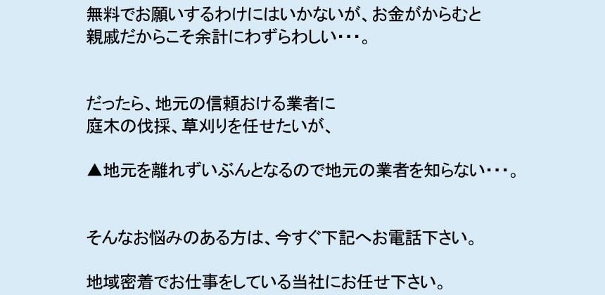 無料でお願いするわけにはいかないが、お金がからむと 親戚だからこそ余計にわずらわしい・・・。 だったら、地元の信頼おける業者に 庭木の伐採、草刈りを任せたいが、 ▲地元を離れずいぶんとなるので地元の業者を知らない・・・。 そんなお悩みのある方は、今すぐ下記へお電話下さい。 地域密着でお仕事をしている当社にお任せ下さい。 ご実家の庭木の枝落とし、草刈り、その他 庭に関するお悩み 全て解決フルサポートいたします。
