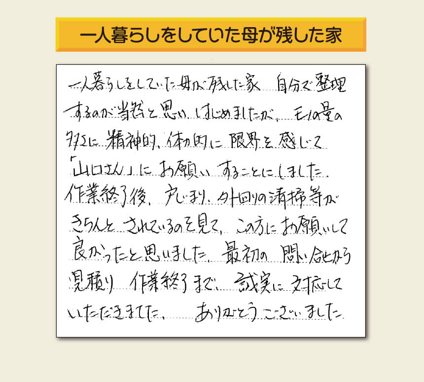 福岡市・春日市・太宰府市・大野城市・那珂川市・糟屋郡にて活動する「【便利屋】暮らしなんでもお助け隊 福岡別府店」の株式会社フルサポートが太宰府市向佐野のお客様から明日への活力となる生声を頂きました。「一人暮らしをしていた母が残した家 自分で整理するのが当然と思い はじめましたが、モノの量の多さに精神的、体力的に限界を感じて「山口さん」にお願いすることにしました。作業終了後、戸じまり、外回りの清掃等がきちんとされているのを見て、この方にお願いして良かったと思いました。最初の問い合せから見積り　作業終了まで、誠実に対応していただきました。ありがとうございました。」とのありがたいお言葉をいただきました。このようなお客様から頂く声が私たちスタッフ一同の明日もがんばろうとする活力になります。感謝感激しています。重ね重ねありがとうございました。