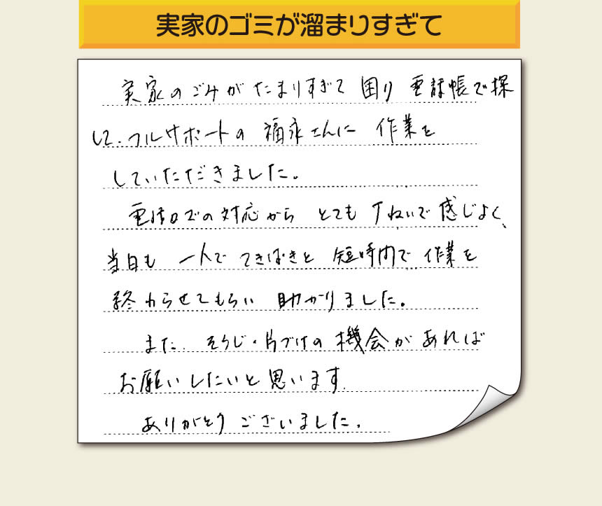 「実家のごみがたまりすぎて困り、電話帳で探してフルサポートの福永さんに作業をして頂きました。電話口での対応からとても丁ねいで感じよく、当日も一人でてきぱきと短時間で作業を終わらせてもらい助かりました。また、そうじの片づけの機会があればお願いしたいと思います。ありがとうございました。」というありがたいお言葉をお客様より頂きました。