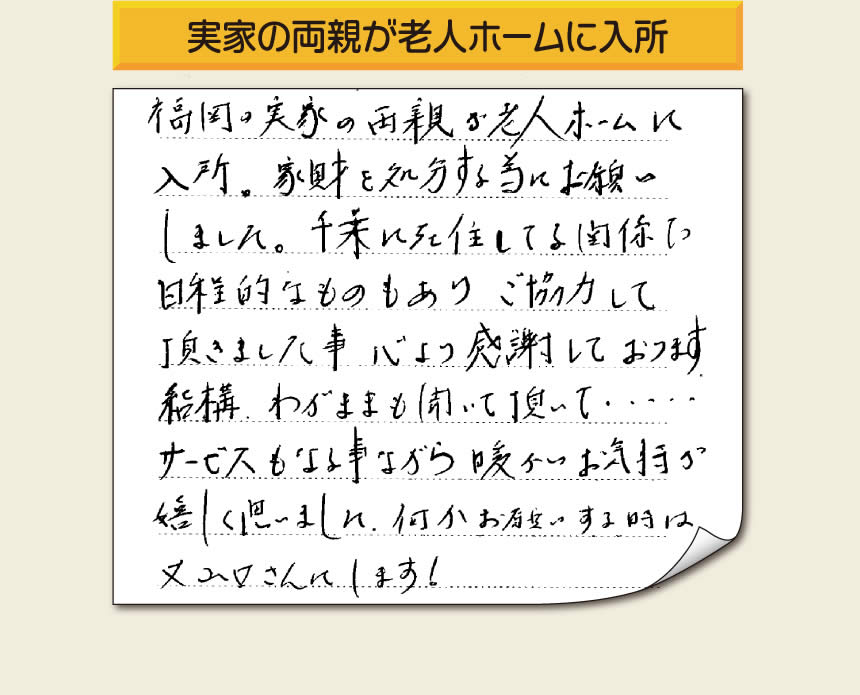 事務所（福岡県福岡市城南区小笹4-19-3）を拠点に空家・留守宅の遺品整理、生前整理、老人ホーム入所前の家一軒丸ごと片付けを行っています株式会社フルサポートへお客様よりメッセージです。「福岡の実家の両親が老人ホームに入所。家財を処分する為にお願いしました。千葉に在住している関係で日程的なものもありご協力して頂きました事、心より感謝しております。結構わがままも聞いて頂いて・・・・サービスもさる事ながら暖かいお気持ちが嬉しく思いました。何かお願いする時は又山口さんにします！」非常に嬉しいお言葉感謝感激です。ありがとうございます。「介護手続きや老人ホームの入所手続きなど、短い滞在時間でやらなければいけないことがたくさんあって、とても両親の家のことまで手をつけることができませんでした。」ご家族の皆さまこうおっしゃっています。「【便利屋】暮らしなんでもお助け隊 福岡別府店」を運営しています株式会社フルサポートはそんな皆様のお手伝いをさせていただき、お役に立てればと思っております。空家・留守宅に関するお困り事がありましたら、何でもお気軽にお問い合わせください。0120-263-101に今すぐお電話ください。