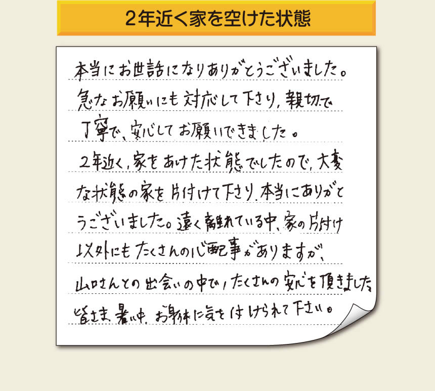 空家・留守宅の家一軒丸ごと片付けをご依頼のお客様より、福岡県福岡市柳瀬を拠点に福岡市、春日市、大野城市、那珂川市、太宰府市、筑紫野市、粕屋郡にて「【便利屋】暮らしなんでもお助け隊 福岡別府店」という空家・留守宅管理を行っています株式会社フルサポートがメッセージを頂きました。「本当にお世話になりありがとうございました。急なお願いにも対応して下さり、親切で、丁寧で、安心してお願いできました。２年近く、家をあけた状態でしたので、大変な状態の家を片付けて下さり、本当にありがとうございました。遠く離れている中、家の片付け以外にもたくさんの心配事がありますが、山口さんとの出会いの中で、たくさんの安心を頂きました。」お客様の声が私たちにとって最大の励みになりますありがとうございます。感謝です。