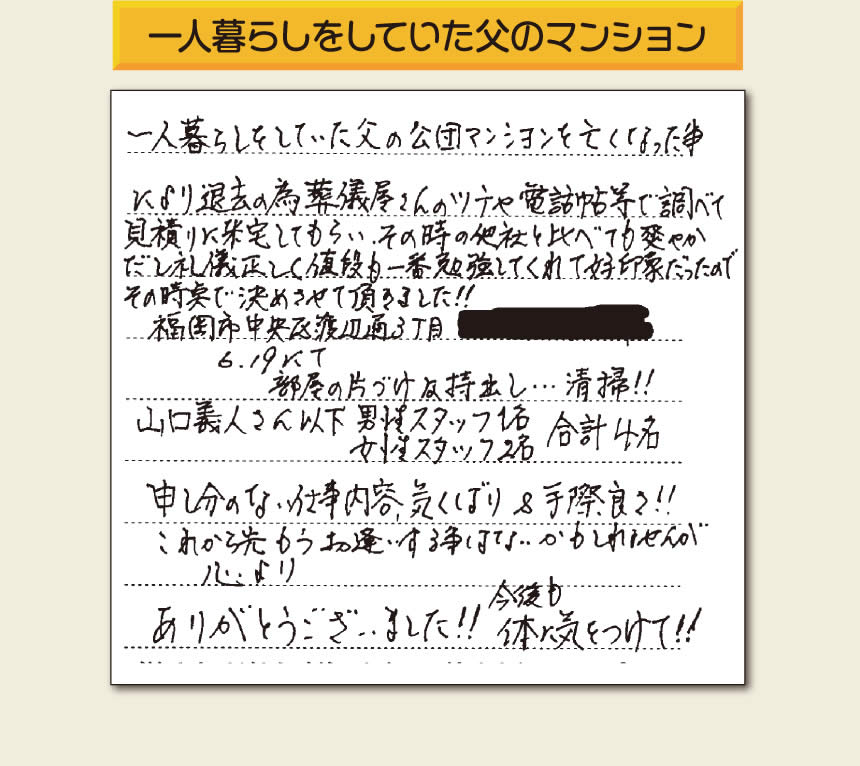 事務所（福岡県福岡市城南区小笹4-19-3）を拠点に福岡で空家・留守宅の管理を行う株式会社フルサポートが遺品整理を行ったお客様からメッセージを頂きました。「一人暮らしをしていた父の公団マンションを亡くなった事により退去の為、葬儀屋さんのツテや電話帳等で調べて、見積りに来宅してもらい、その時の他社と比べても爽やかだし礼儀正しく値段も一番勉強してくれて好印象だったのでその時点で決めさせて頂きました!!部屋の片付け及持ち出し…清掃!!山口さん以下　男性スタッフ１名 女性スタッフ２名　　合計４名 申し訳ない仕事内容、気くばり＆手際良さ!!これから先もうお逢いする事はないかもしれませんが心より、ありがとうございました!!今後も体に気をつけて!!」とのありがたいお言葉をいただきました。