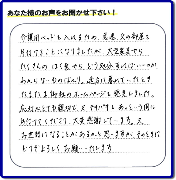 大宰府市宰府にて、 ご実家（親の家）の片付けのご依頼をされたお客様（ご長女さま）より、不用品回収専門の便利屋である当社が口コミ・評価を頂きました。『介護用ベットを入れるため、急遽、父の部屋を片付けることになりましたが、大型家具やら、たくさんのはく製やらどう処分すればいいのか、わからないものばかり。途方に暮れていたとき　たまたま御社のホームページを発見しました。応対がとても親切で、又、テキパキとあっという間に、片付けてくださり大変感謝しています。又、お世話になることが、あるかと思いますが　そのときはどうぞよろしくお願いします。』とのこと。ありがたい「くちコミ」を頂きました。。お客様からの評価・お客様からの評判をいただけるとスタッフ一同励まさせて元気になります。感謝です。ありがとうございました。実家（親の家）に関する、一軒丸ごと片付け、粗大ゴミ捨て、不要品処分、大型家具の回収、庭木の伐採、草取り、草刈り、お掃除ことなら、片付け専門の便利屋・何でもやっている何でも屋「【便利屋】暮らしなんでもお助け隊 福岡別府店へ、今すぐお電話ください。電話番号 092-588-0102です。 当社は、お客様からのクチコミ獲得数、お客さまからの評価、評判が、福岡で一番高い便利屋です。何でも行う何でも屋の当社へお電話ください。電話番号 092-588-0102です。