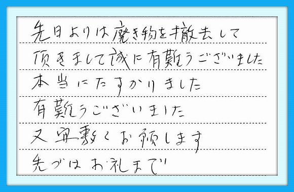 先日より廃棄物を撤去して頂きま して誠に有難うございました。 本当にたすかりました。 有難うございました。 又、宜しくお願いします。 先づはお礼まで