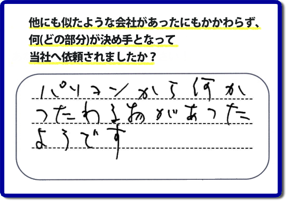 口コミ評判１０　パソコンから何かつたわる物があったようです。当社には、娘さまよりご実家の片付けのお手伝いをしてほしいと依頼されること多く、便利屋・何でも屋「【便利屋】暮らしなんでもお助け隊 福岡別府店」（福岡）なら、ご自身が立ち会いできなくても母に安心して紹介できるとの理由で、ご相談のお電話をいただいています。また、口コミ評判のコメント、お客様の笑顔、代表者山口の顔写真をはじめ、スタッフの顔写真も掲載しています。作業、電話対応に安心と信頼をし続けて２０年の便利屋。今すぐお電話ください！電話番号0120-263-101へお問い合せ下さい。