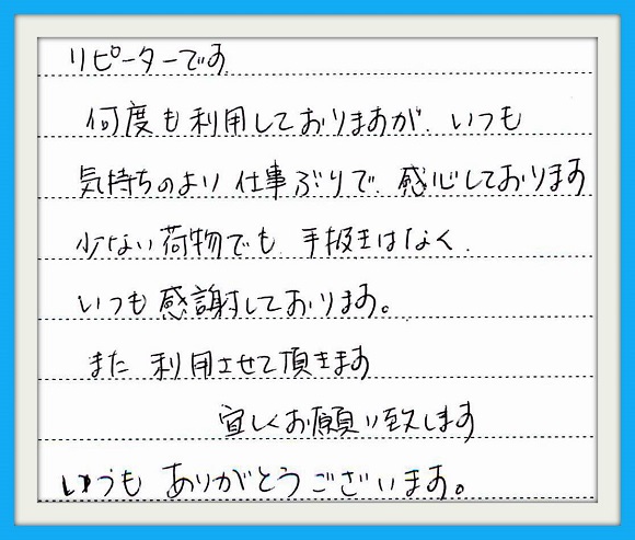 リピーターです。何度も利用して おりますが、いつも気持ちのよい 仕事ぶりで感心しております。 少ない荷物でも手抜きはなく いつも感謝しております。また 利用させて頂きます。 宜しくお願い致します いつもありがとうございます。