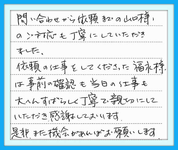 お問い合わせから依頼までの 山口様のご対応も丁寧にして いただきました。依頼の仕事をして くださった福永様は事前の確認も 当日の仕事も大へんすばらしく丁寧 で親切にしていただき 感謝しております　是非、また 機会があればお願いします。