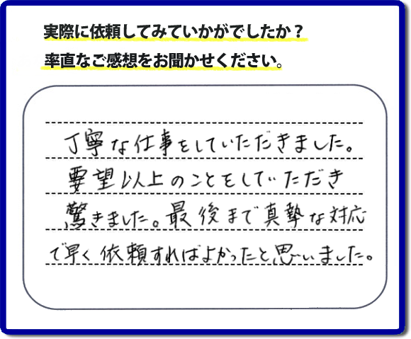 クチコミ評判３１　丁寧な仕事をしていただきました。要望以上のこともしていただき驚きました。最後まで真摯な対応で早く依頼すればよかったと思いました。作業にも満足していただき嬉しい内容のお言葉をいただきました。何でも屋・便利屋の【便利屋】暮らしなんでもお助け隊 福岡別府店のホームページでは、お客様の笑顔やメッセージ、アンケートのお答えをたくさん掲載しております。ご依頼の際のご参考にしていただけたらと思っています。