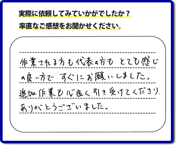 口コミ評判３０　作業される方も代表者の方もとても感じの良い方ですぐにお願いしました。追加作業も心良く引き受けてくださりありがとうございました。　もちろん追加作業もお受けしています。その際は必要な費用を必ずご説明したあとに作業を行っていますので、ご心配ありません。便利屋「【便利屋】暮らしなんでもお助け隊 福岡別府店」では安心と信頼を大切に電話応対、ご挨拶、作業にいたるまで気を付けて作業を行っています。