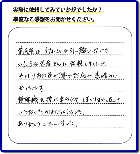 口コミ評判１５　前年度はリフォームや引越しなどで、いろいろな業者さんに依頼しましたが、やはりお仕事が丁寧で対応がすばらしかったです。掃除機を持って来られてほこりまで吸っていただいたのはびっくりでした。ありがとうございました。当社では、片付け作業後に簡単な清掃作業を必ず行っています。親の家のお片付け・お掃除は、片付け専門の便利屋として、福岡市西区の愛宕、飯盛、壱岐団地、石丸、今宿青木、野方、今宿上ノ原、今宿町、大町団地、金武、下山門、下山門団地、十郎川団地、拾六町、田、豊浜、拾六町団地、城の原団地、橋本、羽根戸、福重団地、女原、姪の浜、吉武、小戸、戸切、野方、橋本、生の松原、内浜、石丸、今宿駅前、福重、今宿東、上山門、拾六町、愛宕浜、今宿、生松原、西の丘、愛宕南、姪浜駅南でも何でも屋の作業行っています。ご一報ください。電話番号はフリーダイヤルは0120-263-101です。一般電話は092-588-0102です。】ご長女さま（ご姉妹さま）へ、親の家（実家）の遺品整理・不用品の片付け・庭木の伐採と剪定・草刈りと草取り・ハウスクリーニング・空き家の見守りなら、お客さんからの口コミ獲得数・評判・評価が福岡でNo１獲得している何でも屋・便利屋「【便利屋】暮らしなんでもお助け隊 福岡別府店」へ。今すぐご相談ください。