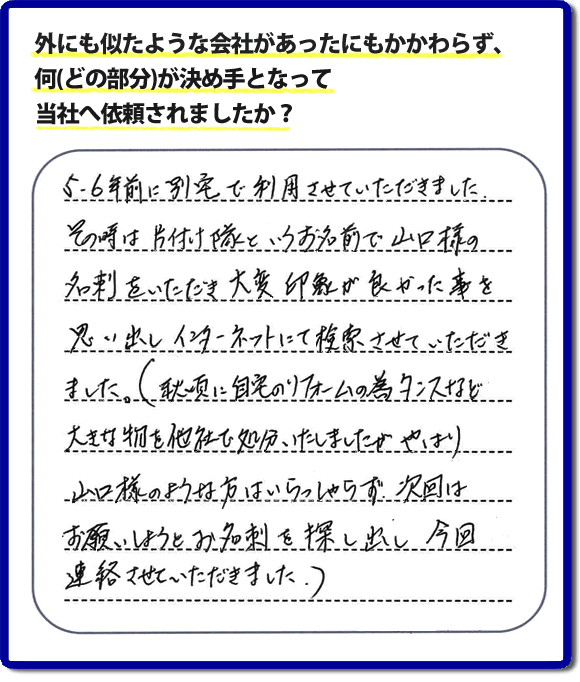 Q：外にも似たような会社があったにもかかわらず、何(どの部分)が決め手となって当社へ依頼されましたか？A:５、６年前に別宅で利用させていただきました。その時は片付け隊といいうお名前で山口様の名刺をいただき、大変印象が良かった事を思い出しインターネットにて検索させていただきました。（秋頃に自宅のリフォームの為、タンスなど大きな物を他社で処分いたしましたが、やはり山口様のような方はいらっしゃらず、次回はお願いしようと名刺を探し出し今回連絡させていただきました。）というお客様からのメッセージ頂きました。当社は引っ越し後の片付けだけでなく、実家・親の家の片付け・不用品処分・庭木の伐採・草取り・お掃除・空き家管理など、様々な業務を行っています。お客様からの評判・口コミ獲得数・お客さまからの評価も福岡No１の便利屋・何でも屋「【便利屋】暮らしなんでもお助け隊 福岡別府店」へ今すぐご相談ください。