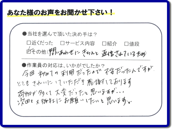 福岡で活動する家一軒丸ごと片付け専門の何でも屋・便利屋「【便利屋】暮らしなんでもお助け隊 福岡別府店」が故人の遺品整理片付けを行ったお客様からの声です。当社を選んで頂いた決め手は、「問い合わせにきちんと返信されているため」とのこと。「今回初めての利用だったので不安だったんですが、とてもきれいにしていただき感謝しております。荷物が多くて大変だったと思いますが、次回も又御社にお願いしたいと思います。」とのありがたいお言葉をいただきました。