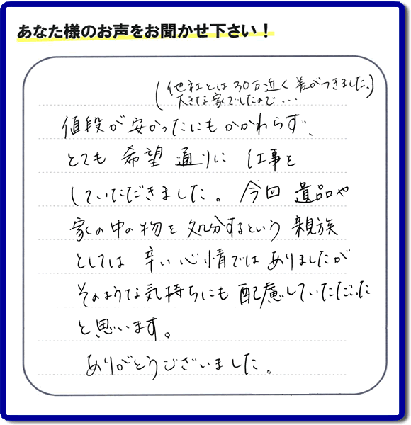 福岡県春日市を拠点に福岡で活動する家一軒丸ごと片付け専門の何でも屋・便利屋「【便利屋】暮らしなんでもお助け隊 福岡別府店」が愛する故人の遺品整理片付けを行ったお客様から生声を頂きました。「他社とは３０万円近く差がつきました。大きな家でしたので・・・）値段が安かったにもかかわらず、とても希望通りに仕事をしていただきました。今回 遺品や家の中の物を処分するという親族としては辛い心情ではありましたが、そのような気持ちにも配慮していただいたと思います。ありがとうございました。」」とのありがたいお言葉をいただきました。