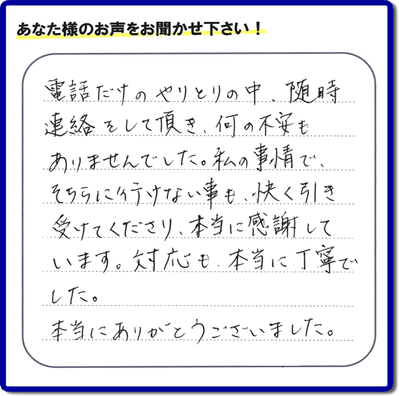 福岡市、春日市、太宰府市、那珂川市、大野城市、筑紫野市で活動する、家（実家や親の家など）一軒丸ごとの不要品回収、粗大ごみ処分、大型家具の片付けを専門に行う便利屋・何でも不用品を片付ける「【便利屋】暮らしなんでもお助け隊 福岡別府店」が、引越しから不用品処分まで色々お手伝いしたお客様から口コミ・評価・評判の声を頂きました。「電話だけのやりとりの中、随時連絡をして頂き、何の不安もありませんでした。私の事情で、そちらに行けない事も、快く引き受けてくださり、本当に感謝しています。対応も、本当に丁寧でした。本当にありがとうございました。」とのありがたい評価・評判の声をいただきました。このようにお客様より口コミをいただくと元気モリモリ、今日もがんばろうとエネルギーがでます。ありがとうございます。