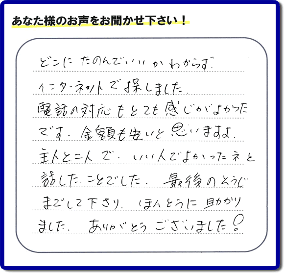 福岡市東区のお客様より【便利屋】暮らしなんでもお助け隊 福岡別府店が評価・評判の言葉・口コミをいただきました。「どこにたのんでいいかわからずインターネットで探しました。電話の応対もとても感じがよかったです。金額も安いと思いますよ。主人と二人で、いい人でよかったネと話したことでした。最後のそうじまでして下さり、ほんとうに助かりました。ありがとうございました！」とのうれしいお言葉です。お客様の評価・評判の声・口コミを頂くことが、私たちにとって大きな励みとなります。ありがとうございます。