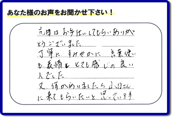 福岡県春日市で活動する何でも屋・【便利屋】暮らしなんでもお助け隊 福岡別府店が粗大ゴミ処分のお手伝いをしたお客様より口コミ・メッセージです。「先日はお手伝いしてもらいありがとうございました。丁寧に、すみやかに、言葉使いも表情もとても感じの良い人でした。又何かありましたら山口さんに来てもらいたいと思っています。」とのこと。ありがたいメッセージ感謝しております。