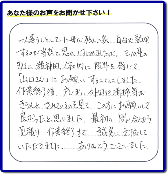 福岡市・春日市・太宰府市・大野城市・那珂川市・糟屋郡にて活動する家一軒丸ごと片付け専門の何でも屋・便利屋「【便利屋】暮らしなんでもお助け隊 福岡別府店」が太宰府市向佐野のお客様から明日への活力となる生声を頂きました。「一人暮らしをしていた母が残した家 自分で整理するのが当然と思い はじめましたが、モノの量の多さに精神的、体力的に限界を感じて「山口さん」にお願いすることにしました。作業終了後、戸じまり、外回りの清掃等がきちんとされているのを見て、この方にお願いして良かったと思いました。最初の問い合せから見積り　作業終了まで、誠実に対応していただきました。ありがとうございました。」とのありがたいお言葉をいただきました。このようなお客様から頂く声が私たちスタッフ一同の明日もがんばろうとする活力になります。感謝感激しています。重ね重ねありがとうございました。