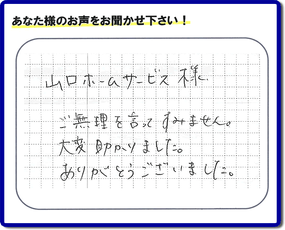 お客様から、お部屋で不要になった家具、ベット、ソファー、机、イス、雑誌、本、雑貨類、その他不燃物、可燃物等の片付のお手伝いをしてほしいとのご依頼を頂きました。全ての作業が完了時、菓子箱を頂きました。その菓子箱と一緒に「山口ホームサービス様 ご無理を言ってすみません。大変助かりました。ありがとうございました。」との一筆書きが添えられていました。お客様のお気持ちが大変うれしく、このお仕事をやって良かったと思いました。ありがとうございます。ご長女さま、ご姉妹様へ、実家（親の家）の片付け・不要品処分・庭木の剪定・草刈り・お掃除・空き家の窓開けなら、口コミ獲得福岡No１の便利屋・何でも屋「【便利屋】暮らしなんでもお助け隊 福岡別府店」へ今すぐご相談ください。