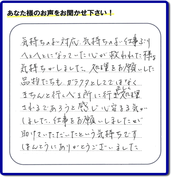 福岡市南区高宮にて、引越し後の粗大ごみの片付けのお手伝いをしたお客様より、不用品片付け、粗大ごみ回収、不要品処分を専門に行う便利屋「【便利屋】暮らしなんでもお助け隊 福岡別府店が評価・評判（口コミ）を頂きました。「気持ちのよい対応、気持ちのよい仕事ぶり　へとへとになっていた心が救われた様な気持ちがしました。処理をお願いした品物たちも、ガラクタとしてではなくきちんと行うべき所に行き、正しく処理されるであろうと感じ心安まる気がしました。仕事をお願いしましたが助けていただいたという気持ちです。ほんとうにありがとうございました。」とのこと。このようなお客様からありがたい評価（口コミ・評判）を頂き、うれしいかぎりです。感謝しております。実家・親の家の片付け・不用品処分・粗大ゴミ回収・大型家具の処理、庭木の伐採・草取り、ハウスクリーニング（お掃除）、空き家管理なら、お客様の評価・評判・口コミが福岡No１の不用品片付け専門の便利屋・粗大ゴミ回収なら何でも片付ける何でも屋「【便利屋】暮らしなんでもお助け隊 福岡別府店」へ、ご相談ください。