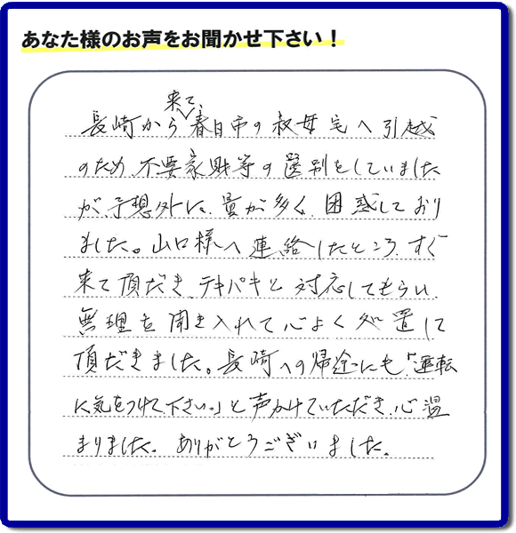 長崎から福岡県春日市に引越しするため、今ある不用品（家具類）片付けのお手伝いを依頼された女性のお客様より『長崎から来て、春日市の祖母宅へ引越しのため、不要家財の選別をしていましたが、予想外に量が多く、困惑しておりました。山口様へ連絡したところ、すぐ来て頂だき、テキパキと対応してもらい、無理を聞き入れて心よく処置して頂だきました。長崎への帰途にも「運転に気をつけて下さい。」と声かけていただき、心温まりました。ありがとうございました。』とのお礼のお言葉（口コミ）をいただきました。感謝です。【福岡市東区の作業エリアは、貝塚団地、香椎駅東、香椎駅前、香椎団地、香住ケ丘、郷口町、下原、社領、城浜団地、多の津、千早、土井、名子、名島、箱崎、箱崎ふ頭、筥松、八田、原田、東浜、二又瀬、馬出、舞松原、松香台、松崎、松島、水谷、若宮、香椎浜、御島崎、多々良、松崎、青葉、香椎台、筥松新町、二又瀬新町、みなと香椎、松田、香椎照葉、香椎浜ふです。頭親の家・実家に関するお片付け・お掃除なら、ご一報ください。電話番号はフリーダイヤルは0120-263-101です。一般電話は092-588-0102です。】