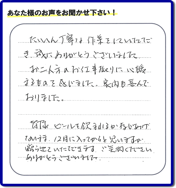 不用品の処分、粗大ゴミの回収、大型家具の処理、その他家一軒丸ごと片付けを専門に行う便利屋が、福岡市南区筑紫が丘在住のお客様より、ご親族様の遺品整理片付お手伝いのご依頼を受けました。さらに、家具、布団、毛布、家電品、不要品や粗大ゴミ等の運び出しのお手伝いも行いました。作業完了後にお客様から、口コミ（くちこみ）・評判メッセージを頂きました。「たいへん丁寧な作業をしていただき誠にありがとうございました。お二人方のお仕事振りに心暖まるものを感じました。家内も喜んでおりました。皆様ビールを飲まれるか存じあげないまま、１２月に入ってからと思いますが贈らせていただきます。ご笑納ください。ありがとうございました。」との評価を頂きました。、本当に恐縮です。スタッフ皆でありがたく頂きました。親の家の片付け・お掃除は、口コミ・お客様の評価・評判が福岡No１の便利屋・何でも屋「【便利屋】暮らしなんでもお助け隊 福岡別府店」へ、今すぐ電話下さい。