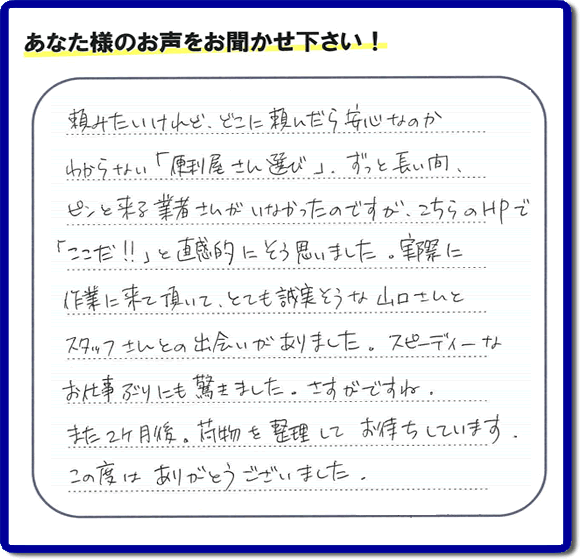 ご実家や親の家の不用品回収、粗大ゴミや大型家具の処分を専門に行う便利屋「【便利屋】暮らしなんでもお助け隊 福岡別府店」に、糸島市美咲が丘のご実家（親の家）にて、お亡くなりになったご家族様の学習机やテーブル、本棚、ベット、書籍類、衣服、小物などすべてを片付けるお手伝いを行ったお客様より評価（口コミ）を頂きました。『頼みたいけど、どこに頼んだら安心なのかわからない「便利屋さん選び」、ずっと長い間、ピンと来る業者さんがいなかったのですが、こちらのHPで「ここだ！！」と直感的にそう思いました。実際に作業に来て頂いて、とても誠実そうな山口さんとスタッフさんとの出会いがありました。スピーディーなお仕事ぶりにも驚きました。さすがですね。また２ヶ月後、荷物を整理してお待ちしています。この度はありがとうございました。』とのありがたい評価・評判のお言葉をいただきました。このようなお客様からの評価・評判・口コミをいただけるとスタッフ一同励まさせて元気になります。感謝です。ありがとうございました。ご長女さま、ご姉妹様へ、実家・親の家の片付け・不用品処分・庭木の伐採・草取り・お掃除・空き家管理なら、口コミ・お客様からの評判・評価が福岡No１の便利屋・何でも片付ける何でも屋「【便利屋】暮らしなんでもお助け隊 福岡別府店」へ今すぐご相談ください。