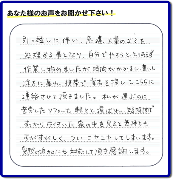 福岡市南区で、 引越しに伴いお部屋の片付けのお手伝いを依頼されたお客様より 作業後「引越しに伴い、急遽 大量のゴミを処理する事となり、自分でやろうととりあえず作業し始めましたが時間がかかるし、重いし途方に暮れ、携帯で業者を探してこちらに連絡させて頂きました。私が運ぶのに苦労したソファーも軽々と運ばれ、短時間ですっかり片付いた家の中を見ると気持ちもすがすがしく、ついニヤニヤしてしまいます。突然の追加にも対応して頂き感謝します。」との口コミ・お客様の評判・評価のメッセージを頂きました。ありがとうございます。