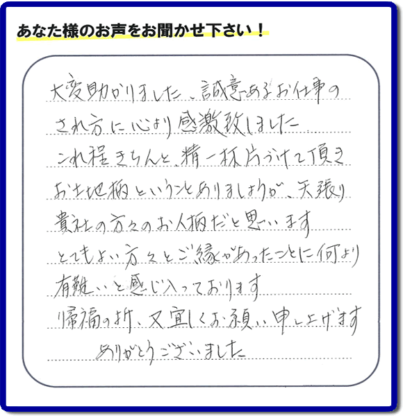 那珂川市のご両親が住まれていたご実家の片付けのお手伝いを行った３姉妹のご長女様（岡山にお住い）より、作業終了後、口コミ・お客様からの便利屋としての施工評価を頂きました。「大変助かりました。誠意あるお仕事のされ方に心より感激致しました。これ程きちんと精一杯片づけて頂き、お土地柄ということもありましょうが、矢張り貴社の方々のお人柄だと思います　とてもおい方々とご縁があったことに何より有難いと感じ入っております　帰福の折、又宜しくお願い申し上げます　ありがとうございました」　このような励みになるメッセージありがとうございます。この仕事をやって本当に良かったです。明日もがんばろうというやる気がみなぎりました。片付け専門の便利屋「【便利屋】暮らしなんでもお助け隊 福岡別府店」は、福岡市城南区の荒江、荒江団地、飯倉、梅林、片江、金山団地、神松寺、城西団地、宝台団地、田島、茶山、堤、堤団地、小笹、鳥飼、長尾、七隈、野芥、別府、樋井川、東油山、別府団地、干隈、南片江、友泉亭、梅林、西片江、松山にても行っています。ご長女さま、ご姉妹様へ、実家(親の家)の片付け・不要品片付け・庭木の剪定・草刈り・お掃除・空き家の窓開けなら、お客様からの何でも屋仕事の評判・評価・クチコミ獲得数が福岡でNo１の何でも屋・便利屋「【便利屋】暮らしなんでもお助け隊 福岡別府店」へ、今すぐご相談ください。