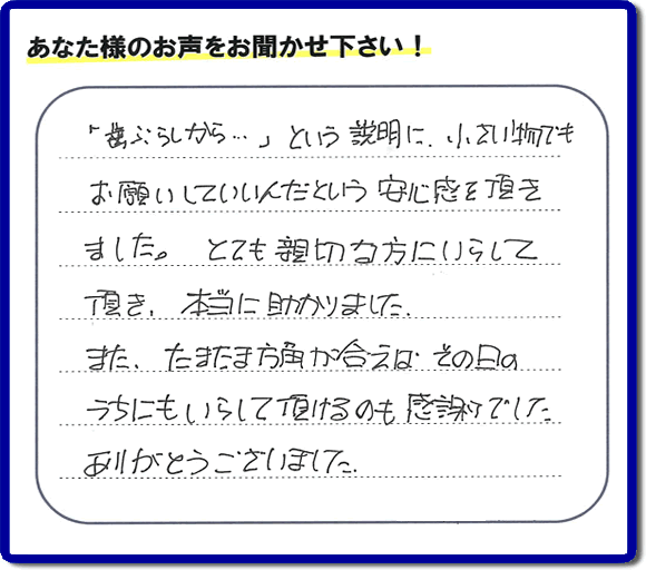 福岡（春日市、那珂川市、大野城市、太宰府市、筑紫野市、糟屋郡）で活動する片付け専門の何でも屋・便利屋「【便利屋】暮らしなんでもお助け隊 福岡別府店」フルサポートへお客様より口コミ・お客様の評価・評判メッセージ頂きました。「『歯ぶらしから・・・』という説明に、小さい物でもお願いしていいんだという安心感を頂きました。とても親切な方にいらして頂き、本当に助かりました。またたまたま方角が合えば、その日のうちにもいらして頂けるのも感謝でした。ありがとうございました。」とのお客様の声、感謝です。お客様からの口コミ・評価・評判をいただくことが一番やる気がでます。ご長女さま、ご姉妹様へ、実家・親の家の片付け・不用品処分・庭木の伐採・草取り・お掃除・空き家管理なら、お客様からの評判・口コミ獲得数・お客さまからの評価が福岡No１の便利屋・何でも屋「【便利屋】暮らしなんでもお助け隊 福岡別府店」へ今すぐご相談ください。