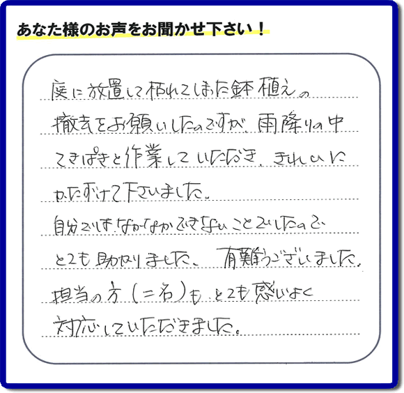 福岡市、春日市、大野城市、那珂川市、太宰府市、筑紫野市および近郊にて片付け専門の便利屋として活動するフルサポートへ、春日市若葉台東にお住まいのお客様より、 庭の片付けのご依頼がありました。 作業完了後にお客様から口コミ・評価・評判のメッセージを頂きました。「庭に放置して枯れてしまった鉢植えの撤去をお願いしたのですが、雨降りの中てきぱきと作業していただき、きれいにかたづけて下さいました。自分ではなかなかできないことでしたので、とても助かりました。ありがとうございました。担当の方（二名）も、とても感じがよく対応していただきました。」ありがたい評価ありがとうございます。ご長女さま、ご姉妹様へ、実家・親の家の片付け・不用品処分・庭木の伐採・草取り・お掃除・空き家管理なら、口コミ（くちコミ）福岡No１の便利屋・何でも屋「【便利屋】暮らしなんでもお助け隊 福岡別府店」へ今すぐご相談ください。