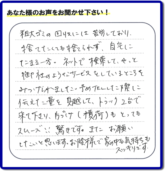 福岡市東区水谷在住のお客様より【便利屋】暮らしなんでもお助け隊 福岡別府店フルサポートへ「粗大ゴミの回収には苦労しており、捨てたくても捨てられず、自宅にたまる一方。ネットで検索して、やっと御社のようなサービスをしているところをみつけられました。予めTELした際に伝えた量を見越して、トラック２台で来て下さり、片づけ（積荷）もとってもスムーズ！！驚きです。またお願いしたいと思います。お蔭様で家の中も気持もスッキリです。」とのありがたいお言葉を頂きました。感謝です。