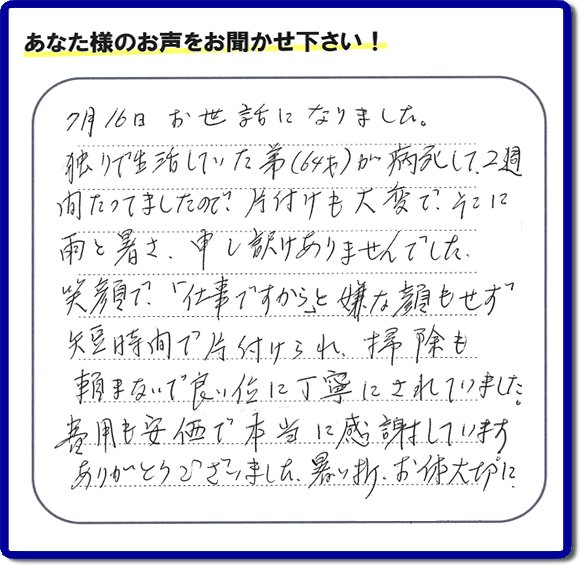 弟様の遺品整理片付けのお手伝いを依頼されたご長女様より口コミ・メッセージをいただきました。『７月１６日お世話になりました。独りで生活していた弟（６４才）が病死して、２週間たってましたので、片付けも大変で、そこに雨と暑さ、申し訳けありませんでした。笑顔で、「仕事ですから」と嫌な顔もせず短時間で片付けられ、掃除も頼まないで良い位に丁寧にされていました。費用も安価で本当に感謝しています。ありがとうございました。暑い折、お体大切に。』このようにお客様よりクチコミ・メッセージをいただくことが社員一同何よりもの励みとなります。ありがとうございます。ご長女様へ、実家・親の家の片付け、ご家族様の荷物の片付け、不要品・不用品処分、庭木の剪定伐採、草取り、草刈り、お掃除、空き家管理なら、口コミ獲得！福岡でNo１の便利屋・何でも屋「【便利屋】暮らしなんでもお助け隊 福岡別府店」へ今すぐお電話ください。