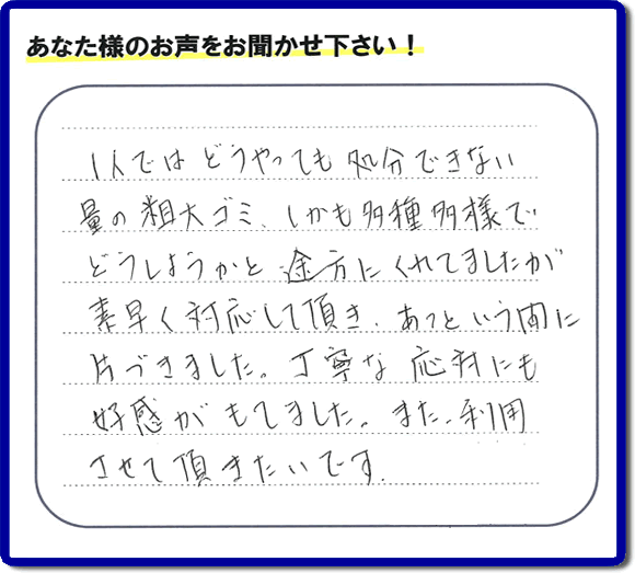 福岡にて不要品・粗大ゴミの片付けのお手伝いを行っている便利屋・何でも屋「【便利屋】暮らしなんでもお助け隊 福岡別府店」です。お客様から匿名で口コミ・評価・評判メッセージをいただきました。「１人ではどうやっても処分できない量の粗大ゴミ、しかも多種多様でどうしようかと途方にくれていましたが素早く対応して頂き、あっという間に片づきました。丁寧な応対にも好感がもてました。また利用させて頂きたいです。」お客様のお名前がわからず非常に残念です。この場をお借りしてお礼申し上げます。ありがとうございました。