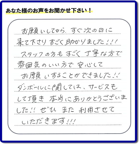 お客様よりクチコミ・評価・評判メッセージいただきました。「お願いしてから、すぐ次の日に来て下さり、すごく助かりました!!!スタッフの方もすごく丁寧な方で雰囲気のいい方で安心してお願いすることができました!!ダンボールに関しては、サービスもして頂き本当にありがとうございました!!ぜひまた利用させていただきます!!!」とのこと。ご長女さま（ご姉妹さま）へ、親の家（実家）の遺品整理・不用品の片付け・庭木の伐採と剪定・草刈りと草取り・ハウスクリーニング・空き家の見守りなら、お客さんからの口コミ獲得数・お客様からの評判・お客さまからの評価が福岡でNo１獲得している何でも屋・便利屋「【便利屋】暮らしなんでもお助け隊 福岡別府店」へ、今すぐご相談ください。