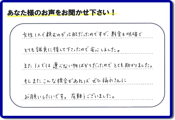 「女性１人で頼むのが心配だったのですが、料金も明確でとても誠実に接して下さったので安心しました。また１人では運べない物ばかりだったのでとても助かりました。もしまたこんな機会があればぜひ福永さんにお願いしたいです。有難うございました。」とのありがたいクチコミ・評価・評判メッセージをお客様より頂きました。ご長女さま、ご姉妹様へ、実家・親の家の片付け・不用品処分・庭木の伐採・草取り・お掃除・空き家管理なら、お客様からの評価・評判・口コミ福岡No１の便利屋・何でも屋「【便利屋】暮らしなんでもお助け隊 福岡別府店」へ今すぐお電話ください。