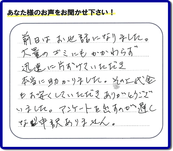 福岡にて不用品・粗大ゴミ・不燃物・可燃物の片付けのお手伝いを行っています「【便利屋】暮らしなんでもお助け隊 福岡別府店」です。株式会社フルサポートが運営しています。作業終了後、お客様より口コミ・お客様の評価、お客様からの評判メッセージをいただきました。「前日はお世話になりました。大量のゴミにもかかわらず迅速に片付けていただき、本当に助かりました。その上代金もお安くしていただきありがとうございました。アンケートを出すのが遅くなり申訳ありません。」とのこと。とんでもありません。わざわざお客様の評価・評判の声・口コミありがとうございます。実家（親の家）の片付け・お掃除なら、口コミ・お客様の評価・評判が福岡No１の当社へ