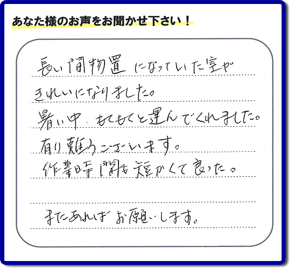 福岡にて片付けを専門に行っている便利屋・何でも屋「【便利屋】暮らしなんでもお助け隊 福岡別府店　運営会社フルサポート」です。作業後にお客様より口コミ・評価 評判メッセージを頂きました。「長い間物置になっていた室がきれいになりました。暑い中、もくもくと運んでくれました。有り難うございます。作業時間も短くて良った。またあればお願いします。」とのことです。お客様からの評価や評判の声・口コミ（クチコミ）が私たちスタッフにとって一番の励みとなります。ありがとうございます。